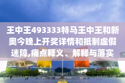 王中王493333特馬王中王和新奧今晚上開獎詳情和抵制虛假迷障,痛點釋義、解釋與落實